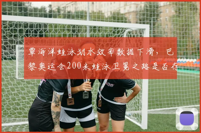 覃海洋蛙泳划水效率数据下滑,巴黎奥运会200米蛙泳卫冕之路是否存忧?