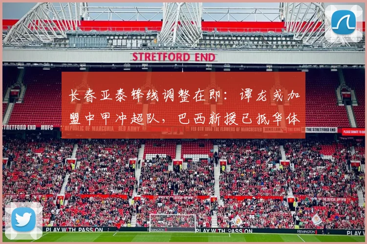 长春亚泰锋线调整在即：谭龙或加盟中甲冲超队，巴西新援已抵华体检