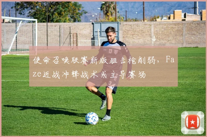 使命召唤联赛新版狙击枪削弱,Faze近战冲锋战术或主导赛场