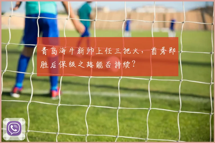 青岛海牛新帅上任三把火,首秀即胜后保级之路能否持续?