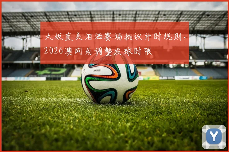 大坂直美泪洒赛场抗议计时规则，2026澳网或调整发球时限